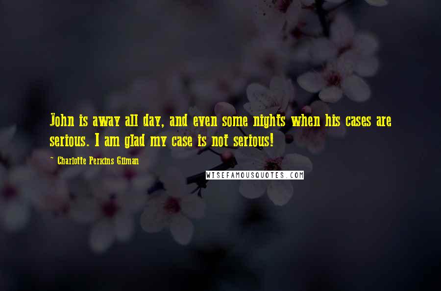 Charlotte Perkins Gilman quotes: John is away all day, and even some nights when his cases are serious. I am glad my case is not serious! Charlotte Perkins Gilman quotes: John is away all day, and even some nights when his cases are serious. I am glad my case is not serious!