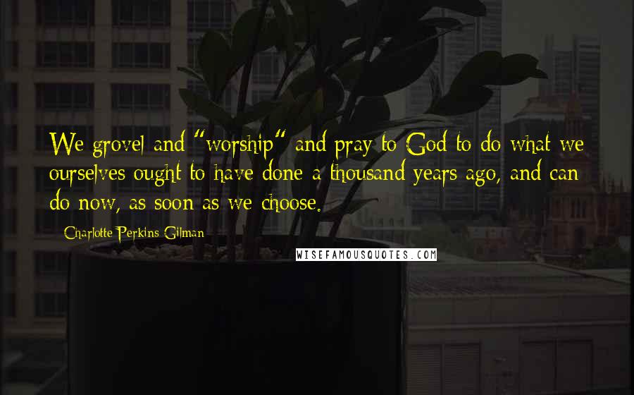 Charlotte Perkins Gilman quotes: We grovel and "worship" and pray to God to do what we ourselves ought to have done a thousand years ago, and can do now, as soon as we choose. Charlotte Perkins Gilman quotes: We grovel and "worship" and pray to God to do what we ourselves ought to have done a thousand years ago, and can do now, as soon as we choose.