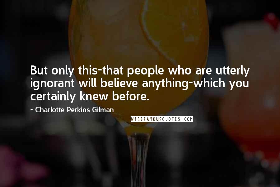 Charlotte Perkins Gilman quotes: But only this-that people who are utterly ignorant will believe anything-which you certainly knew before.