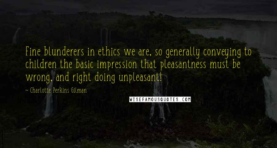 Charlotte Perkins Gilman quotes: Fine blunderers in ethics we are, so generally conveying to children the basic impression that pleasantness must be wrong, and right doing unpleasant! Charlotte Perkins Gilman quotes: Fine blunderers in ethics we are, so generally conveying to children the basic impression that pleasantness must be wrong, and right doing unpleasant!