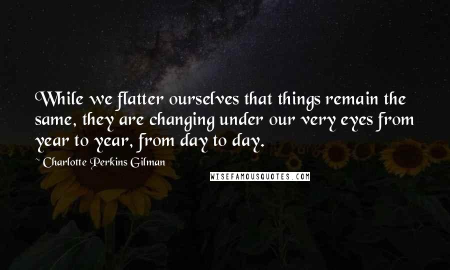 Charlotte Perkins Gilman quotes: While we flatter ourselves that things remain the same, they are changing under our very eyes from year to year, from day to day. Charlotte Perkins Gilman quotes: While we flatter ourselves that things remain the same, they are changing under our very eyes from year to year, from day to day.