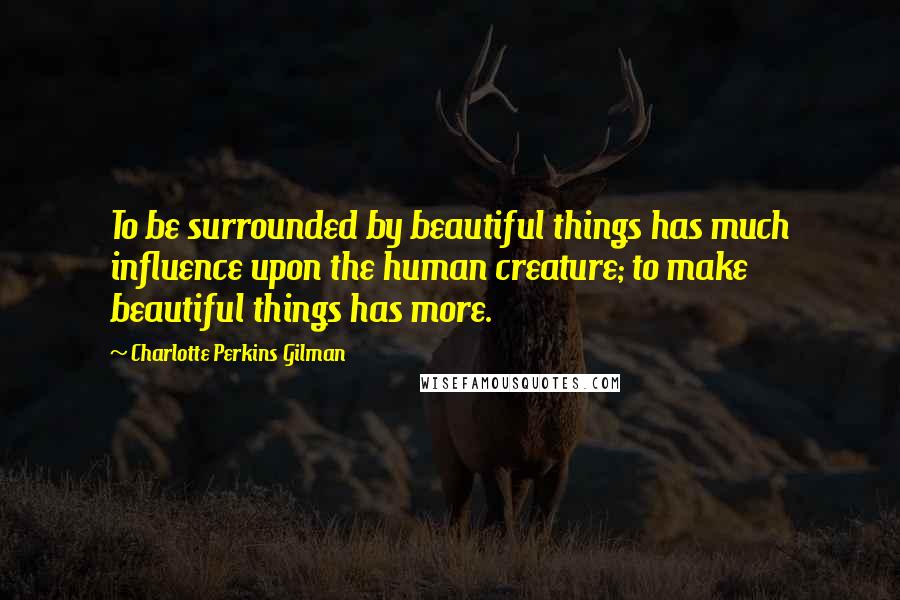 Charlotte Perkins Gilman quotes: To be surrounded by beautiful things has much influence upon the human creature; to make beautiful things has more.