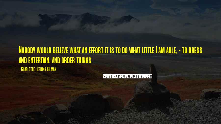 Charlotte Perkins Gilman quotes: Nobody would believe what an effort it is to do what little I am able, - to dress and entertain, and order things Charlotte Perkins Gilman quotes: Nobody would believe what an effort it is to do what little I am able, - to dress and entertain, and order things
