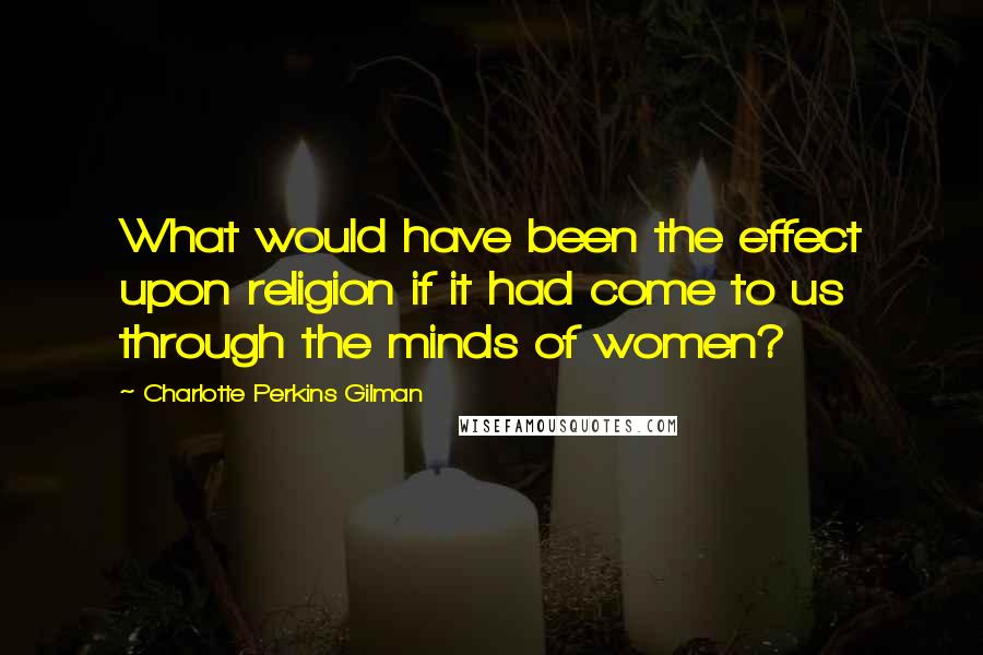 Charlotte Perkins Gilman quotes: What would have been the effect upon religion if it had come to us through the minds of women?