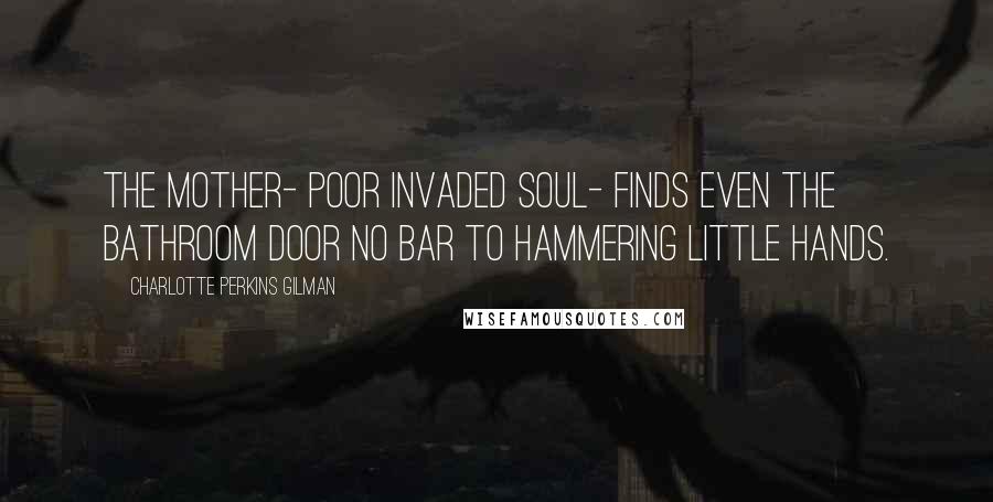 Charlotte Perkins Gilman quotes: The mother- poor invaded soul- finds even the bathroom door no bar to hammering little hands.