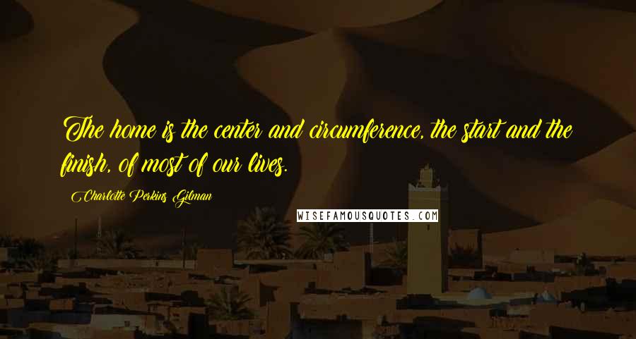 Charlotte Perkins Gilman quotes: The home is the center and circumference, the start and the finish, of most of our lives.