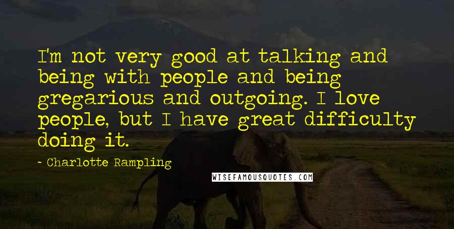 Charlotte Rampling quotes: I'm not very good at talking and being with people and being gregarious and outgoing. I love people, but I have great difficulty doing it.