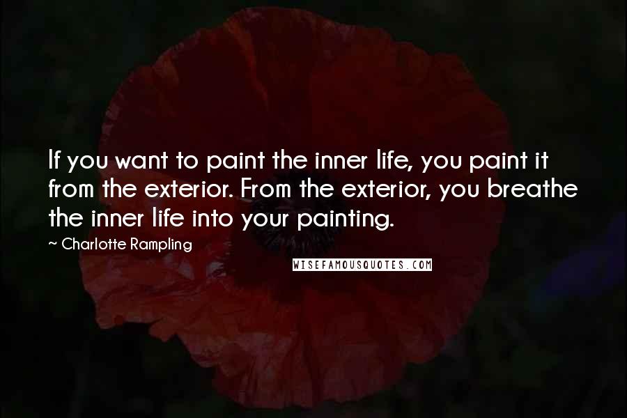 Charlotte Rampling quotes: If you want to paint the inner life, you paint it from the exterior. From the exterior, you breathe the inner life into your painting.