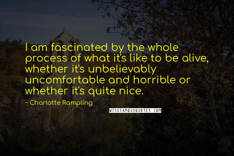 Charlotte Rampling quotes: I am fascinated by the whole process of what it's like to be alive, whether it's unbelievably uncomfortable and horrible or whether it's quite nice.