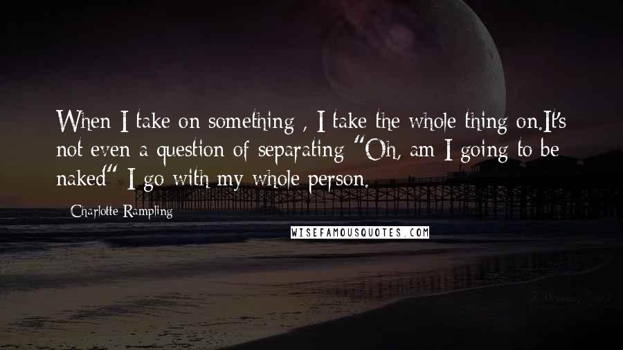 Charlotte Rampling quotes: When I take on something , I take the whole thing on.It's not even a question of separating "Oh, am I going to be naked" I go with my whole