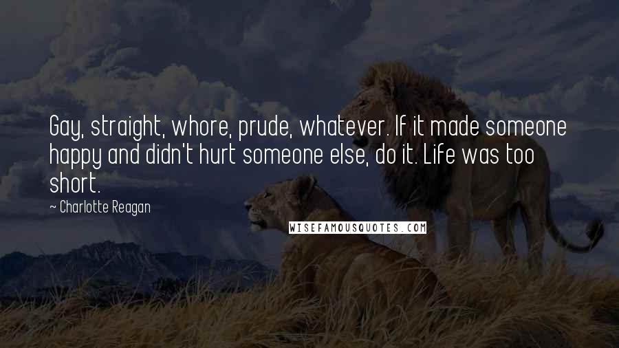 Charlotte Reagan quotes: Gay, straight, whore, prude, whatever. If it made someone happy and didn't hurt someone else, do it. Life was too short.