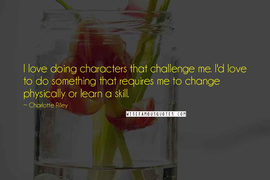 Charlotte Riley quotes: I love doing characters that challenge me. I'd love to do something that requires me to change physically or learn a skill.