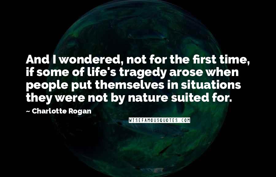 Charlotte Rogan quotes: And I wondered, not for the first time, if some of life's tragedy arose when people put themselves in situations they were not by nature suited for.