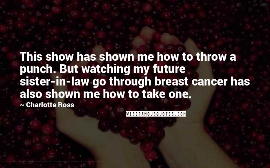 Charlotte Ross quotes: This show has shown me how to throw a punch. But watching my future sister-in-law go through breast cancer has also shown me how to take one. Charlotte Ross quotes: This show has shown me how to throw a punch. But watching my future sister-in-law go through breast cancer has also shown me how to take one.