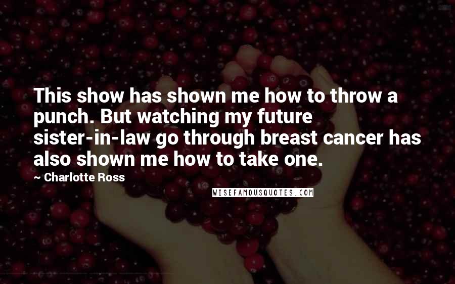 Charlotte Ross quotes: This show has shown me how to throw a punch. But watching my future sister-in-law go through breast cancer has also shown me how to take one.