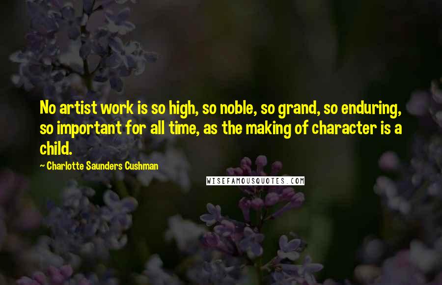 Charlotte Saunders Cushman quotes: No artist work is so high, so noble, so grand, so enduring, so important for all time, as the making of character is a child.