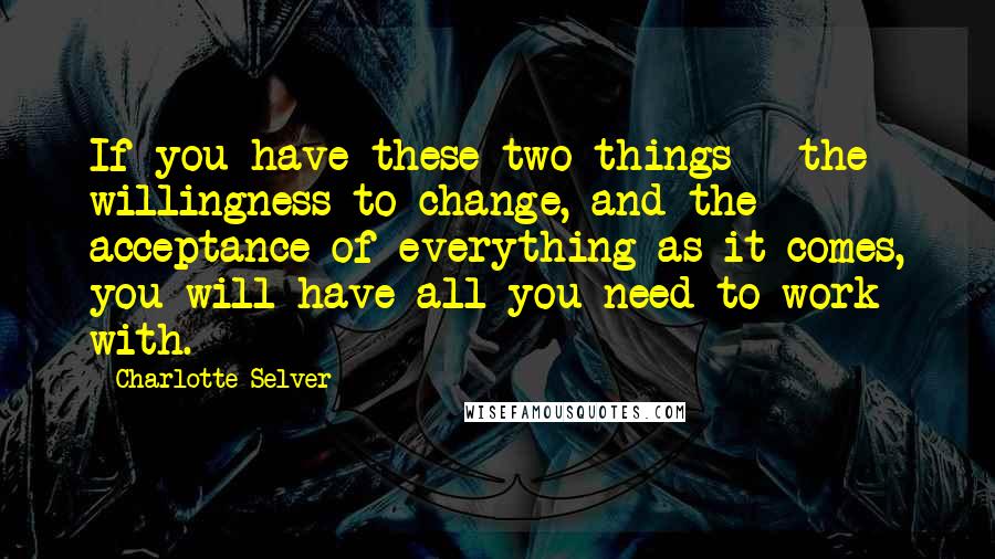 Charlotte Selver quotes: If you have these two things - the willingness to change, and the acceptance of everything as it comes, you will have all you need to work with.