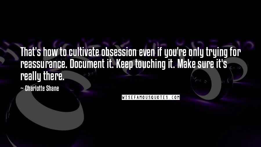 Charlotte Shane quotes: That's how to cultivate obsession even if you're only trying for reassurance. Document it. Keep touching it. Make sure it's really there.