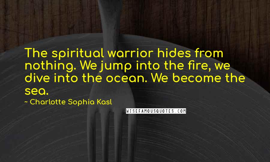 Charlotte Sophia Kasl quotes: The spiritual warrior hides from nothing. We jump into the fire, we dive into the ocean. We become the sea.