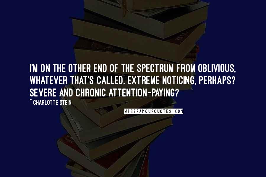Charlotte Stein quotes: I'm on the other end of the spectrum from oblivious, whatever that's called. Extreme noticing, perhaps? Severe and chronic attention-paying?