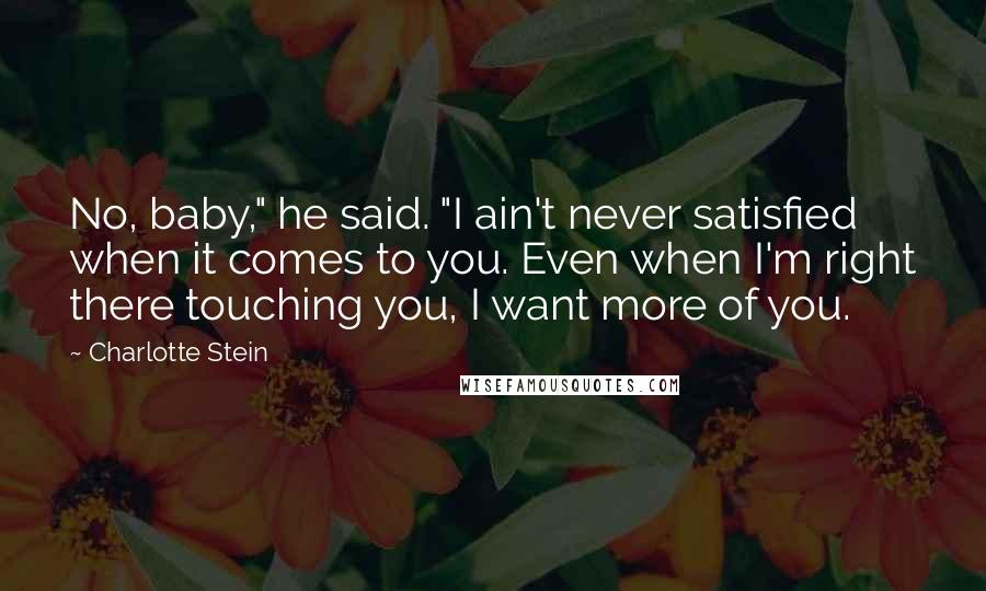 Charlotte Stein quotes: No, baby," he said. "I ain't never satisfied when it comes to you. Even when I'm right there touching you, I want more of you.