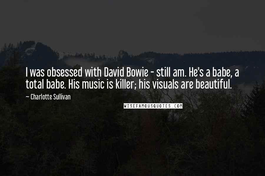 Charlotte Sullivan quotes: I was obsessed with David Bowie - still am. He's a babe, a total babe. His music is killer; his visuals are beautiful.