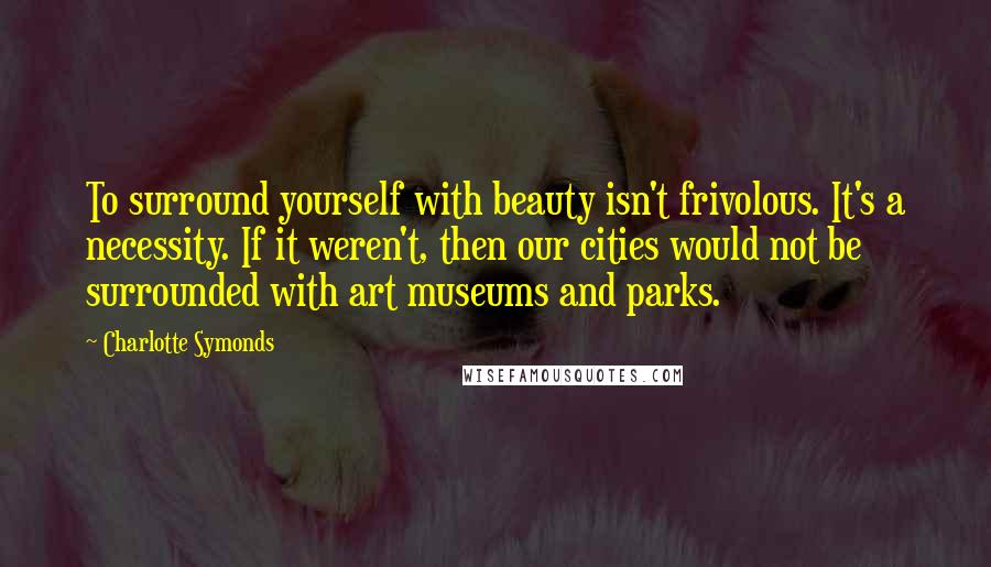 Charlotte Symonds quotes: To surround yourself with beauty isn't frivolous. It's a necessity. If it weren't, then our cities would not be surrounded with art museums and parks.