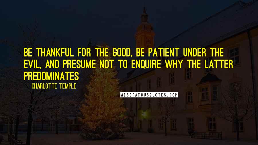 Charlotte Temple quotes: Be thankful for the good, be patient under the evil, and presume not to enquire why the latter predominates Charlotte Temple quotes: Be thankful for the good, be patient under the evil, and presume not to enquire why the latter predominates