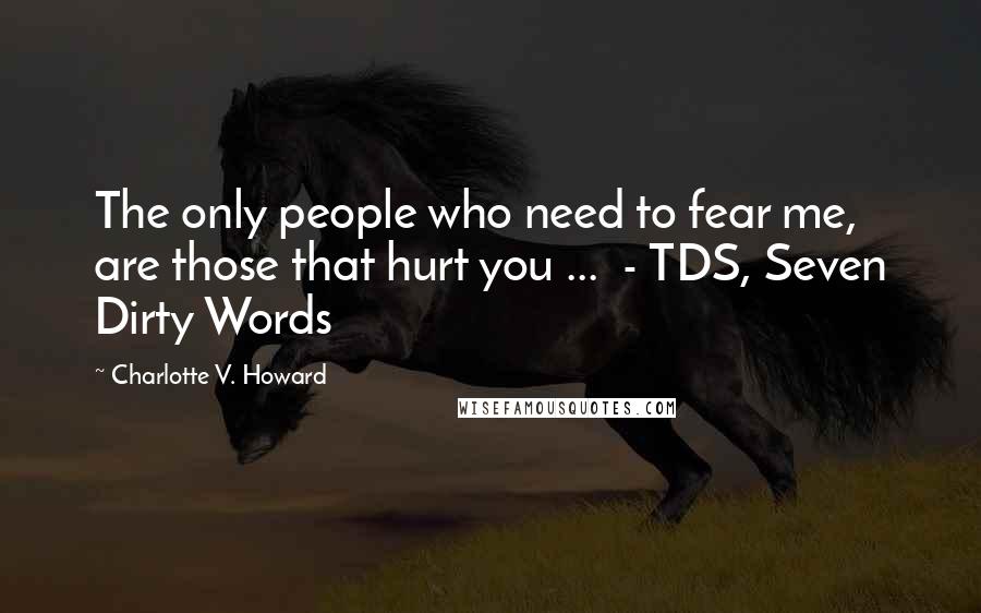 Charlotte V. Howard quotes: The only people who need to fear me, are those that hurt you ... - TDS, Seven Dirty Words