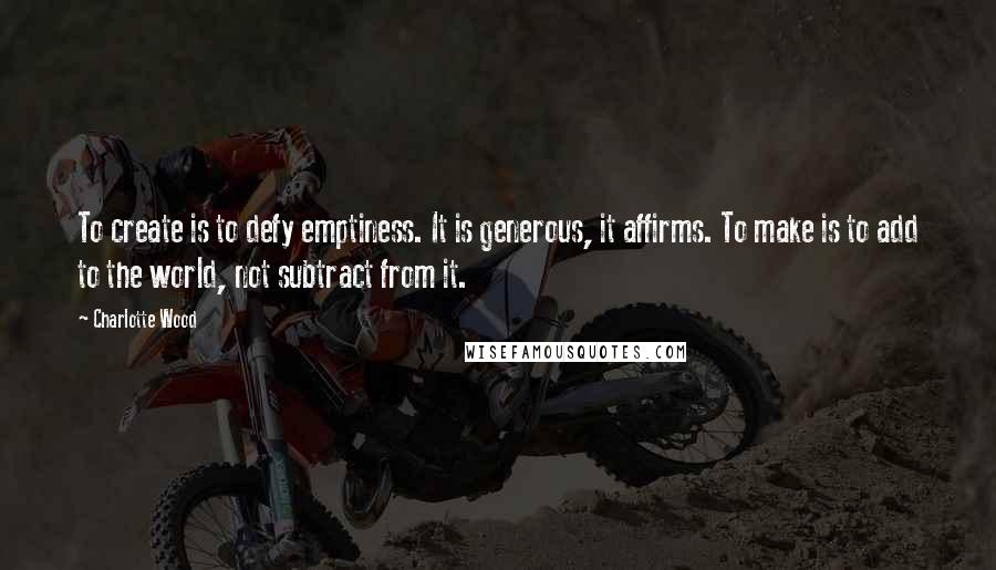 Charlotte Wood quotes: To create is to defy emptiness. It is generous, it affirms. To make is to add to the world, not subtract from it.