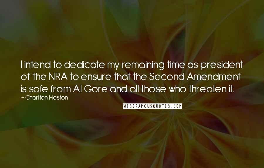 Charlton Heston quotes: I intend to dedicate my remaining time as president of the NRA to ensure that the Second Amendment is safe from Al Gore and all those who threaten it. Charlton Heston quotes: I intend to dedicate my remaining time as president of the NRA to ensure that the Second Amendment is safe from Al Gore and all those who threaten it.