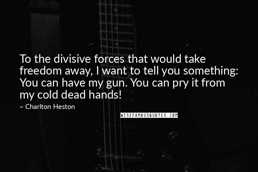 Charlton Heston quotes: To the divisive forces that would take freedom away, I want to tell you something: You can have my gun. You can pry it from my cold dead hands!