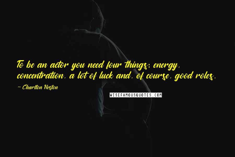 Charlton Heston quotes: To be an actor you need four things: energy, concentration, a lot of luck and, of course, good roles. Charlton Heston quotes: To be an actor you need four things: energy, concentration, a lot of luck and, of course, good roles.