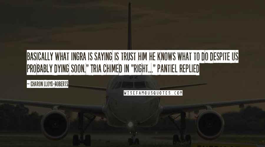 Charon Lloyd-Roberts quotes: Basically what Ingra is saying is trust him he knows what to do despite us probably dying soon." Tria chimed in "Right..." Pantiel replied Charon Lloyd-Roberts quotes: Basically what Ingra is saying is trust him he knows what to do despite us probably dying soon." Tria chimed in "Right..." Pantiel replied