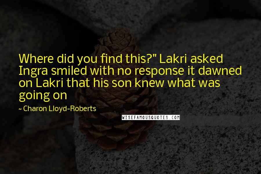 Charon Lloyd-Roberts quotes: Where did you find this?" Lakri asked Ingra smiled with no response it dawned on Lakri that his son knew what was going on Charon Lloyd-Roberts quotes: Where did you find this?" Lakri asked Ingra smiled with no response it dawned on Lakri that his son knew what was going on