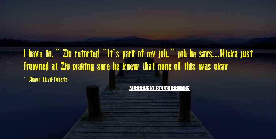 Charon Lloyd-Roberts quotes: I have to." Zlo retorted "It's part of my job." job he says...Nicka just frowned at Zlo making sure he knew that none of this was okay Charon Lloyd-Roberts quotes: I have to." Zlo retorted "It's part of my job." job he says...Nicka just frowned at Zlo making sure he knew that none of this was okay