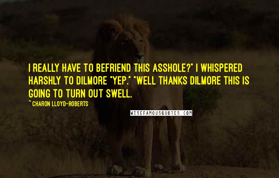 Charon Lloyd-Roberts quotes: I really have to befriend this asshole?" I whispered harshly to Dilmore "Yep." "Well thanks Dilmore this is going to turn out swell. Charon Lloyd-Roberts quotes: I really have to befriend this asshole?" I whispered harshly to Dilmore "Yep." "Well thanks Dilmore this is going to turn out swell.