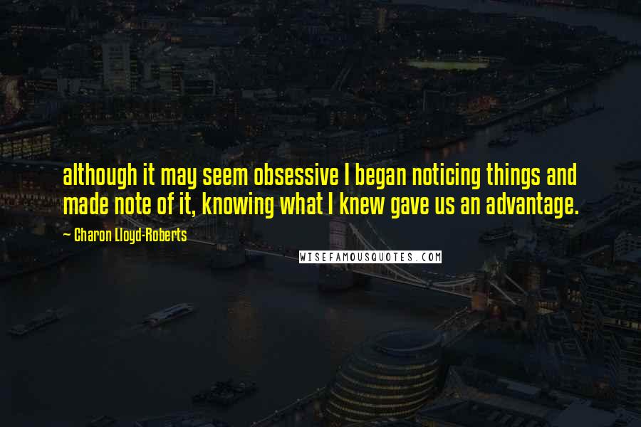 Charon Lloyd-Roberts quotes: although it may seem obsessive I began noticing things and made note of it, knowing what I knew gave us an advantage. Charon Lloyd-Roberts quotes: although it may seem obsessive I began noticing things and made note of it, knowing what I knew gave us an advantage.