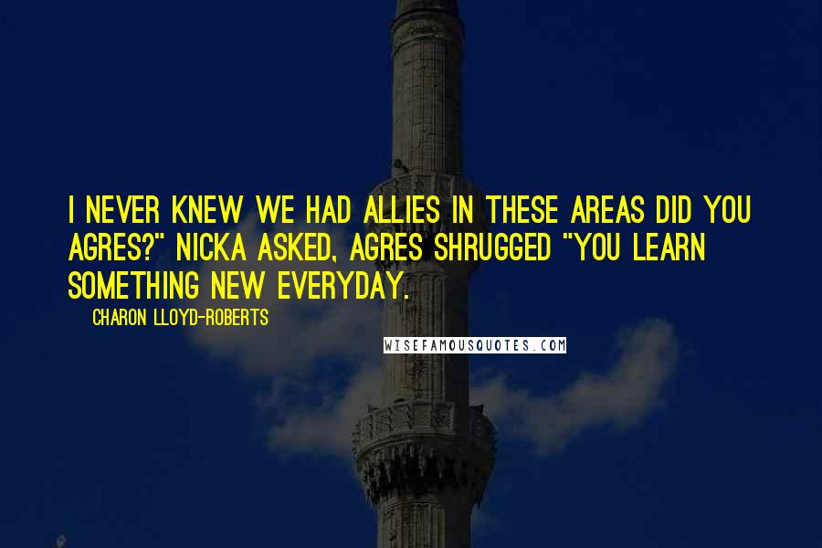 Charon Lloyd-Roberts quotes: I never knew we had allies in these areas did you Agres?" Nicka asked, Agres shrugged "You learn something new everyday. Charon Lloyd-Roberts quotes: I never knew we had allies in these areas did you Agres?" Nicka asked, Agres shrugged "You learn something new everyday.