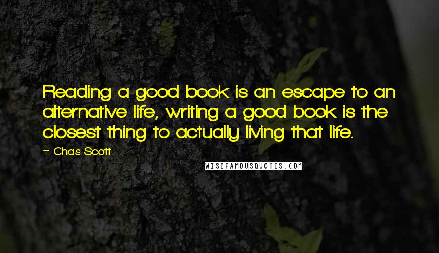 Chas Scott quotes: Reading a good book is an escape to an alternative life, writing a good book is the closest thing to actually living that life.