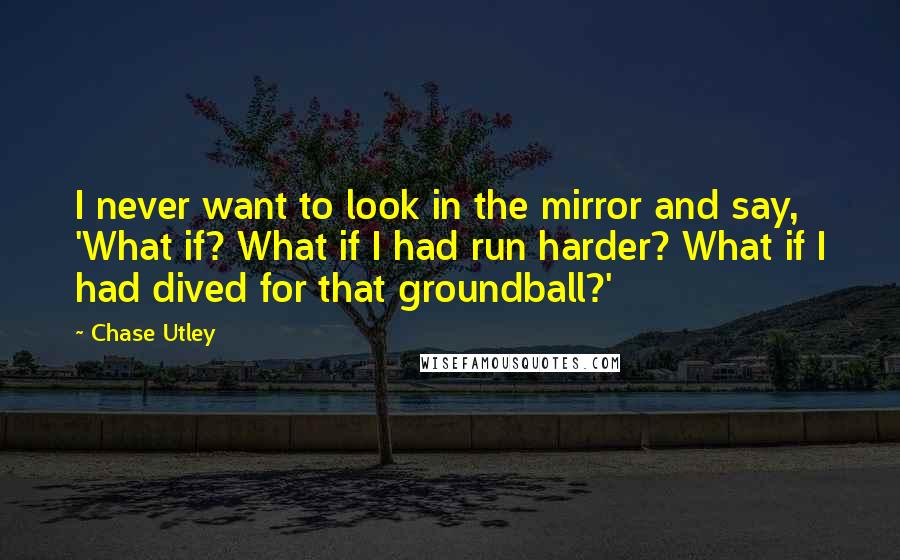 Chase Utley quotes: I never want to look in the mirror and say, 'What if? What if I had run harder? What if I had dived for that groundball?'