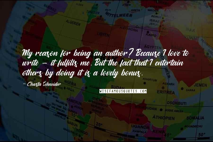 Chasta Schneider quotes: My reason for being an author? Because I love to write - it fulfills me. But the fact that I entertain others by doing it is a lovely bonus. Chasta Schneider quotes: My reason for being an author? Because I love to write - it fulfills me. But the fact that I entertain others by doing it is a lovely bonus.