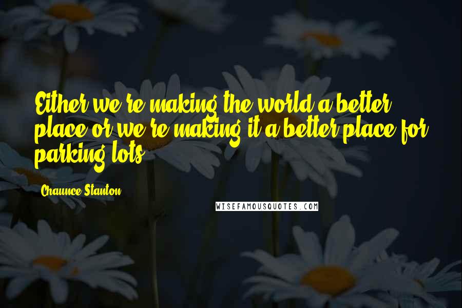 Chaunce Stanton quotes: Either we're making the world a better place or we're making it a better place for parking lots.