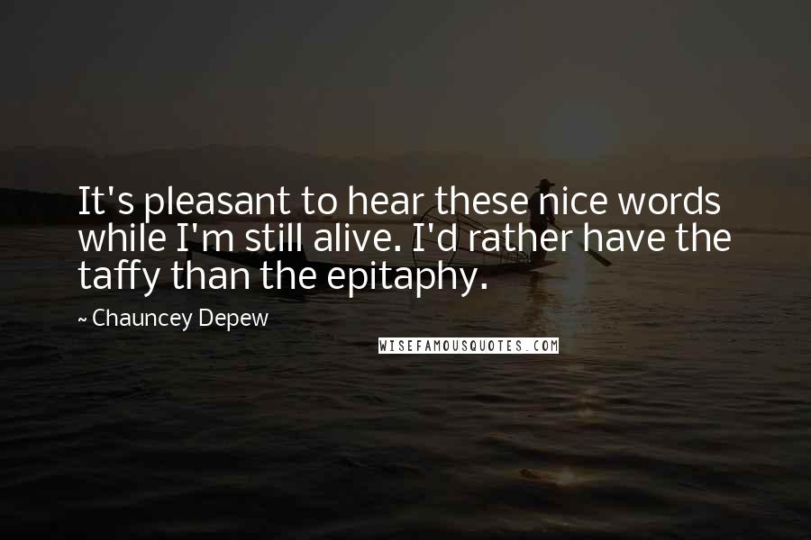 Chauncey Depew quotes: It's pleasant to hear these nice words while I'm still alive. I'd rather have the taffy than the epitaphy.