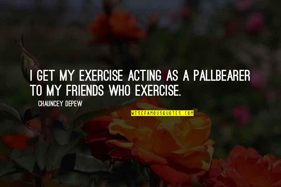 Chauncey's Quotes By Chauncey Depew: I get my exercise acting as a pallbearer Chauncey's Quotes By Chauncey Depew: I get my exercise acting as a pallbearer