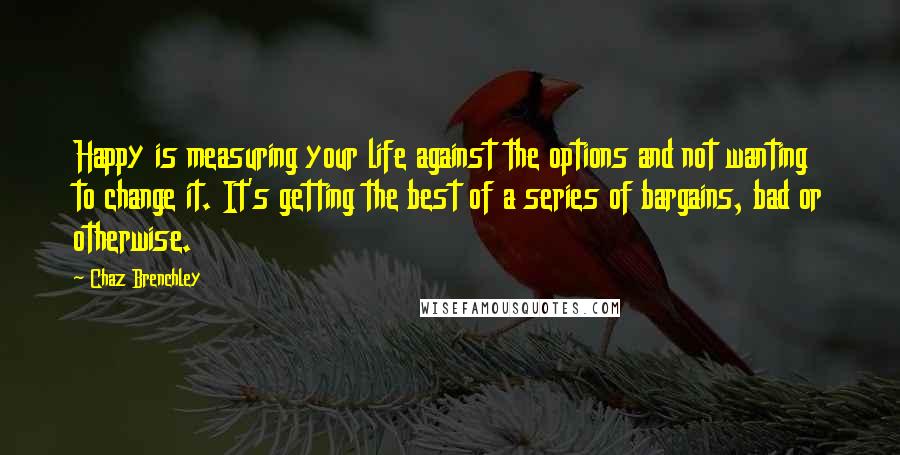 Chaz Brenchley quotes: Happy is measuring your life against the options and not wanting to change it. It's getting the best of a series of bargains, bad or otherwise. Chaz Brenchley quotes: Happy is measuring your life against the options and not wanting to change it. It's getting the best of a series of bargains, bad or otherwise.