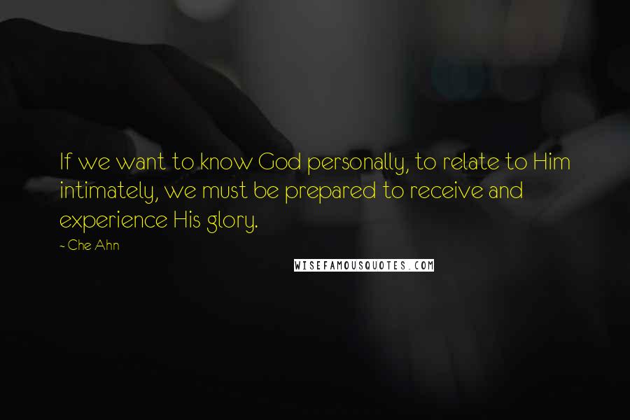 Che Ahn quotes: If we want to know God personally, to relate to Him intimately, we must be prepared to receive and experience His glory. Che Ahn quotes: If we want to know God personally, to relate to Him intimately, we must be prepared to receive and experience His glory.