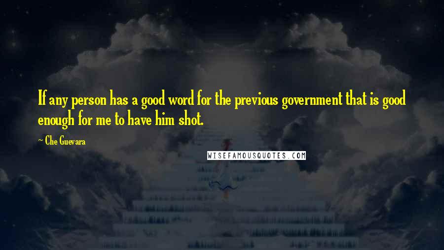 Che Guevara quotes: If any person has a good word for the previous government that is good enough for me to have him shot.