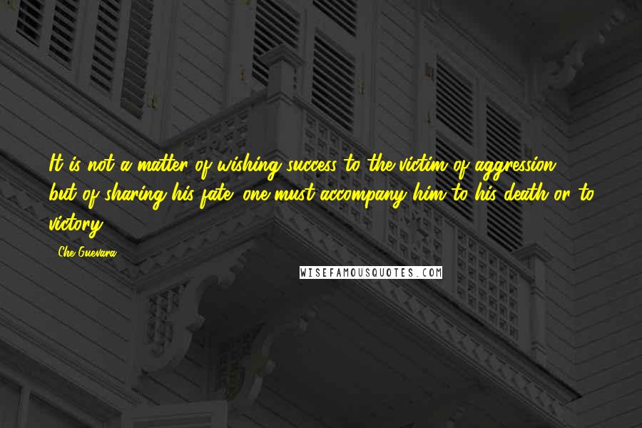 Che Guevara quotes: It is not a matter of wishing success to the victim of aggression, but of sharing his fate; one must accompany him to his death or to victory