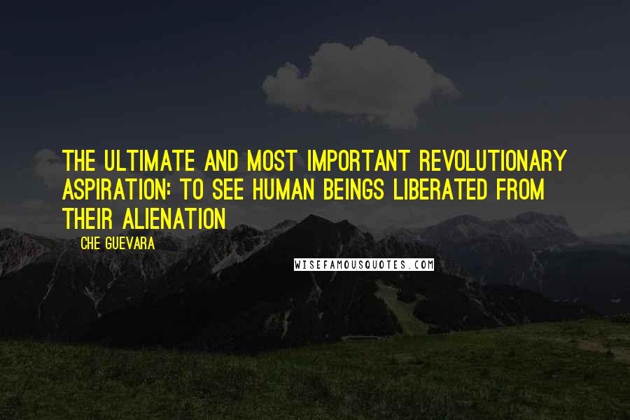 Che Guevara quotes: The ultimate and most important revolutionary aspiration: to see human beings liberated from their alienation